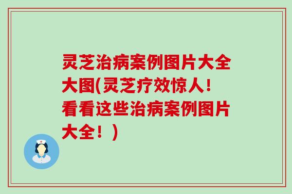 灵芝治病案例图片大全大图(灵芝疗效惊人！看看这些治病案例图片大全！)