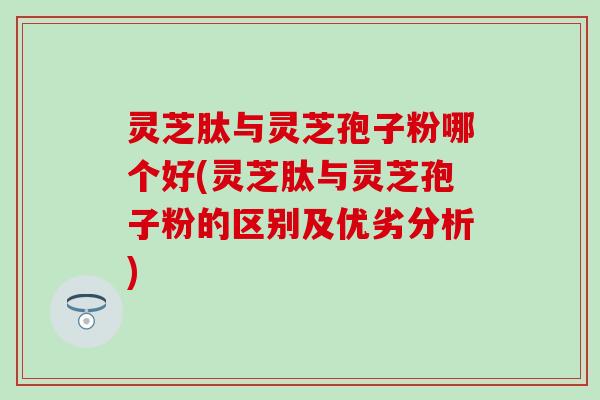 灵芝肽与灵芝孢子粉哪个好(灵芝肽与灵芝孢子粉的区别及优劣分析)