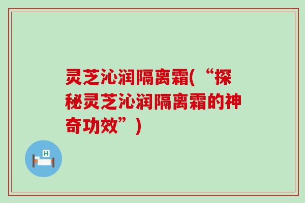 灵芝沁润隔离霜(“探秘灵芝沁润隔离霜的神奇功效”)