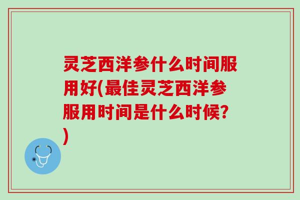 灵芝西洋参什么时间服用好(最佳灵芝西洋参服用时间是什么时候？)