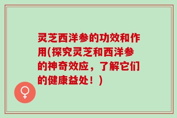 灵芝西洋参的功效和作用(探究灵芝和西洋参的神奇效应，了解它们的健康益处！)