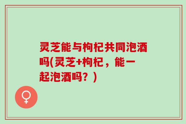 灵芝能与枸杞共同泡酒吗(灵芝+枸杞，能一起泡酒吗？)