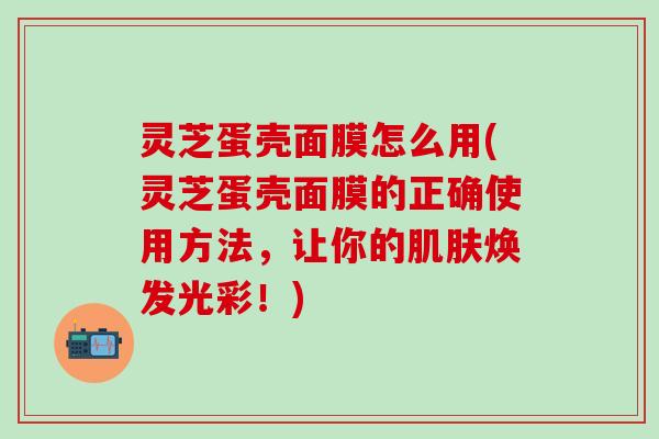 灵芝蛋壳面膜怎么用(灵芝蛋壳面膜的正确使用方法，让你的肌肤焕发光彩！)