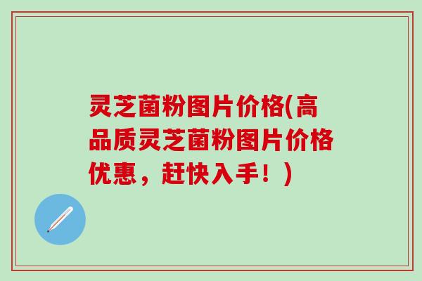 灵芝菌粉图片价格(高品质灵芝菌粉图片价格优惠，赶快入手！)