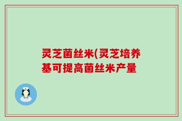 灵芝菌丝米(灵芝培养基可提高菌丝米产量