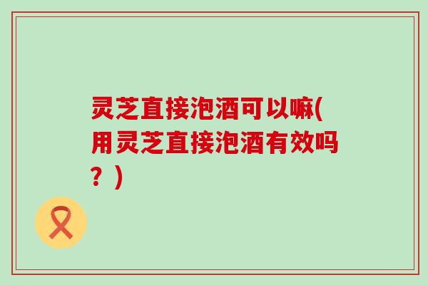 灵芝直接泡酒可以嘛(用灵芝直接泡酒有效吗？)