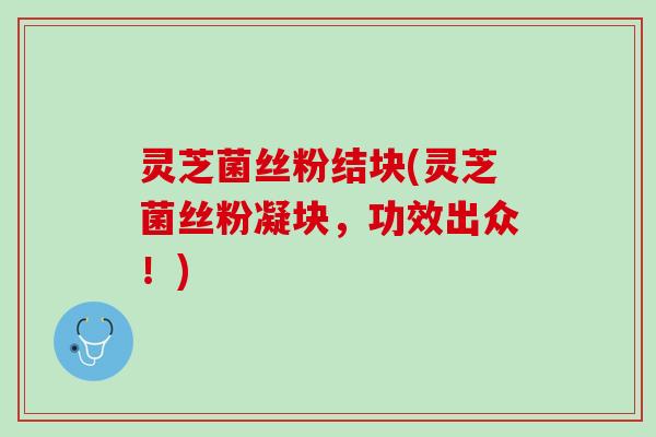灵芝菌丝粉结块(灵芝菌丝粉凝块，功效出众！)