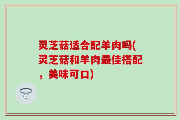 灵芝菇适合配羊肉吗(灵芝菇和羊肉最佳搭配，美味可口)
