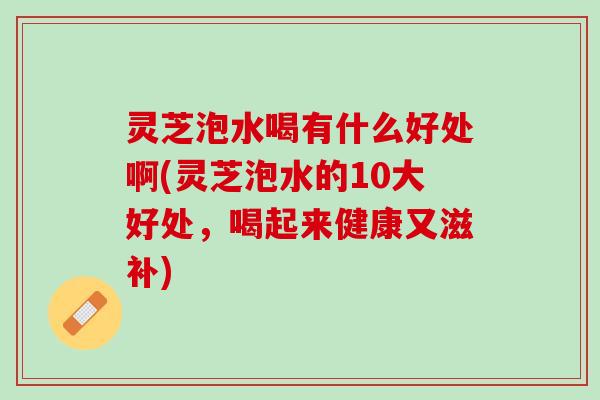灵芝泡水喝有什么好处啊(灵芝泡水的10大好处，喝起来健康又滋补)