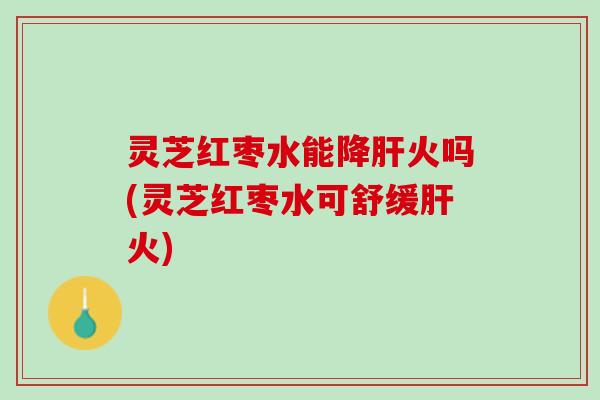 灵芝红枣水能降火吗(灵芝红枣水可舒缓火) 灵芝红枣水能降火吗(灵芝红枣水可舒缓火)
