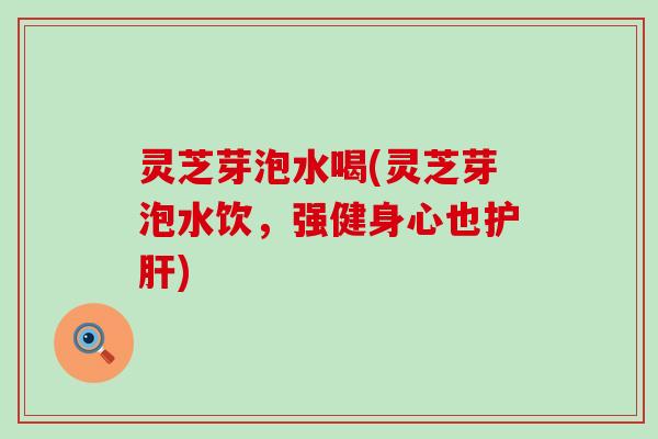 灵芝芽泡水喝(灵芝芽泡水饮，强健身心也护肝)