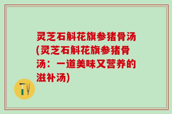 灵芝石斛花旗参猪骨汤(灵芝石斛花旗参猪骨汤：一道美味又营养的滋补汤)