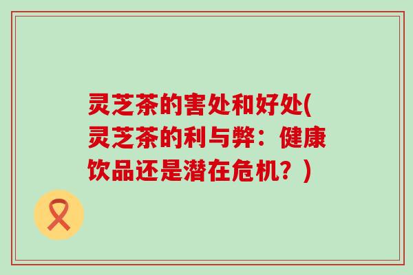 灵芝茶的害处和好处(灵芝茶的利与弊：健康饮品还是潜在危机？)