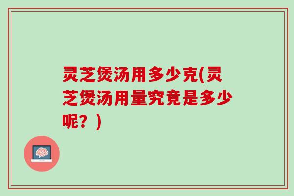 灵芝煲汤用多少克(灵芝煲汤用量究竟是多少呢？)