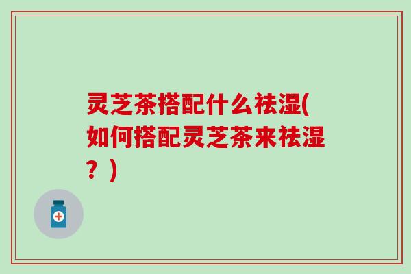 灵芝茶搭配什么祛湿(如何搭配灵芝茶来祛湿？)