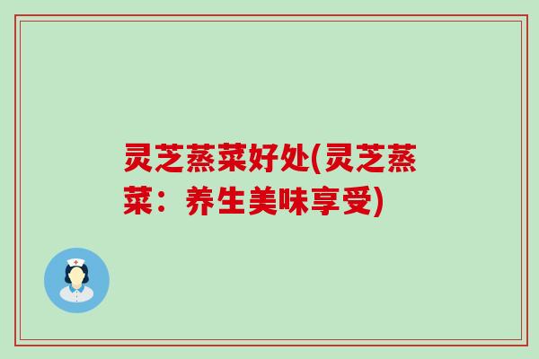 灵芝蒸菜好处(灵芝蒸菜：养生美味享受)