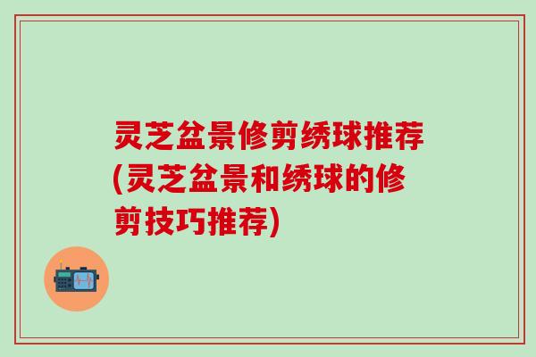 灵芝盆景修剪绣球推荐(灵芝盆景和绣球的修剪技巧推荐)