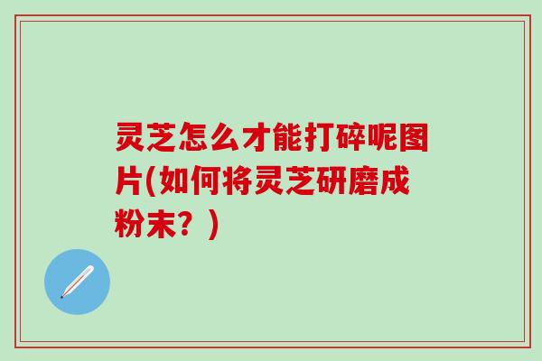 灵芝怎么才能打碎呢图片(如何将灵芝研磨成粉末？)