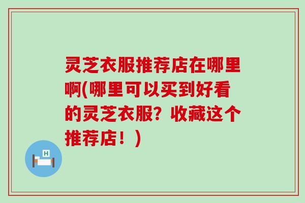 灵芝衣服推荐店在哪里啊(哪里可以买到好看的灵芝衣服？收藏这个推荐店！)