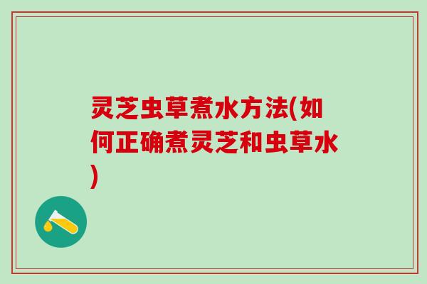 灵芝虫草煮水方法(如何正确煮灵芝和虫草水)