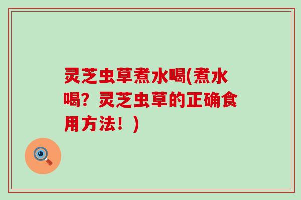 灵芝虫草煮水喝(煮水喝？灵芝虫草的正确食用方法！)