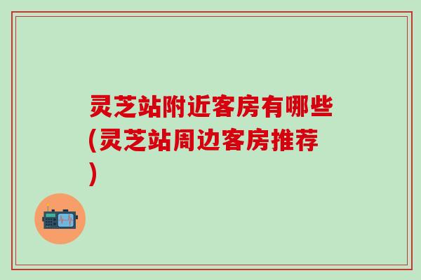 灵芝站附近客房有哪些(灵芝站周边客房推荐)