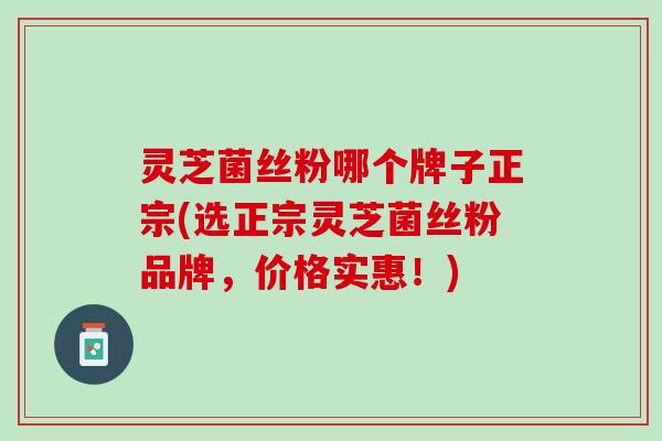 灵芝菌丝粉哪个牌子正宗(选正宗灵芝菌丝粉品牌，价格实惠！)