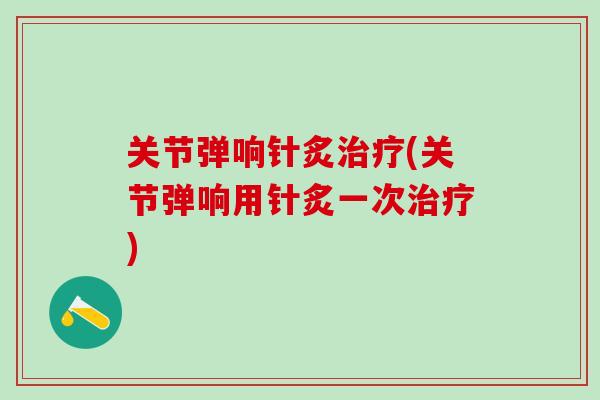 关节弹响针炙治疗(关节弹响用针炙一次治疗)