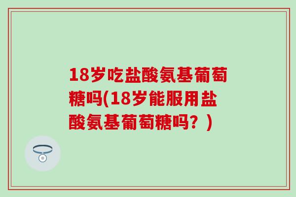 18岁吃盐酸氨基葡萄糖吗(18岁能服用盐酸氨基葡萄糖吗？)