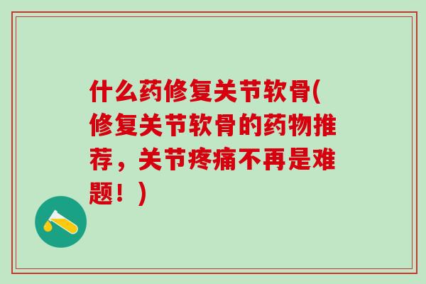 什么药修复关节软骨(修复关节软骨的药物推荐，关节疼痛不再是难题！)