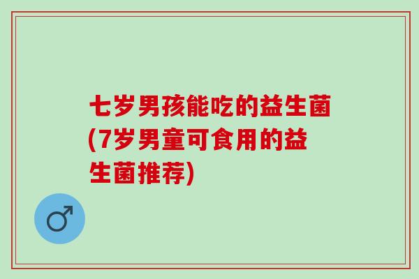 七岁男孩能吃的益生菌(7岁男童可食用的益生菌推荐)