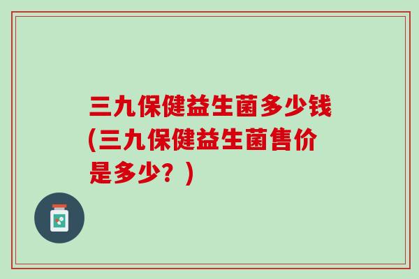 三九保健益生菌多少钱(三九保健益生菌售价是多少？)