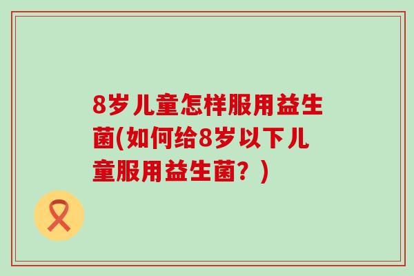 8岁儿童怎样服用益生菌(如何给8岁以下儿童服用益生菌？)