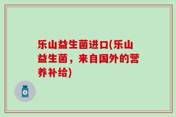 乐山益生菌进口(乐山益生菌，来自国外的营养补给)