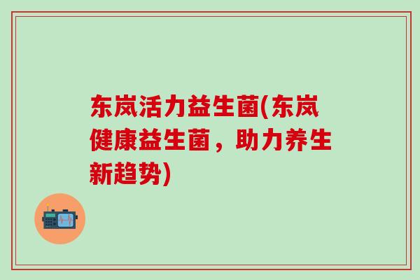 东岚活力益生菌(东岚健康益生菌，助力养生新趋势)