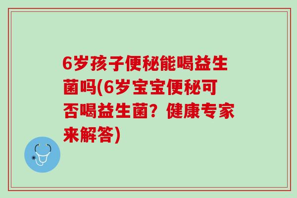 6岁孩子便秘能喝益生菌吗(6岁宝宝便秘可否喝益生菌？健康专家来解答)