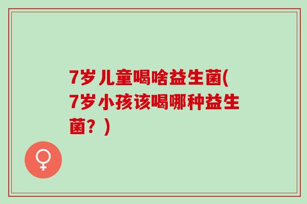 7岁儿童喝啥益生菌(7岁小孩该喝哪种益生菌？)