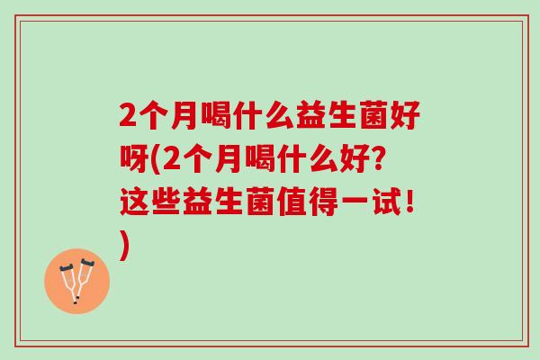 2个月喝什么益生菌好呀(2个月喝什么好？这些益生菌值得一试！)