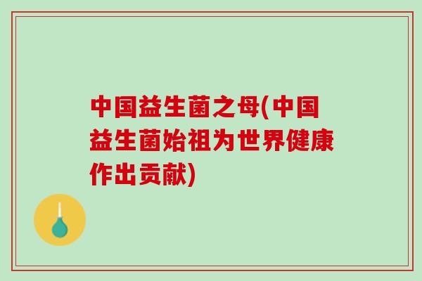 中国益生菌之母(中国益生菌始祖为世界健康作出贡献)