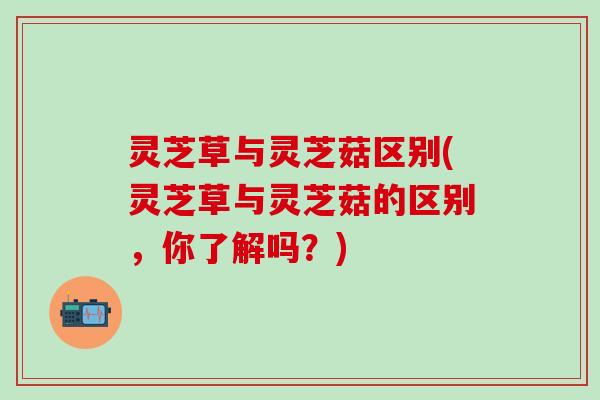 灵芝草与灵芝菇区别(灵芝草与灵芝菇的区别，你了解吗？)