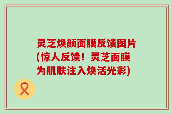 灵芝焕颜面膜反馈图片(惊人反馈！灵芝面膜为肌肤注入焕活光彩)