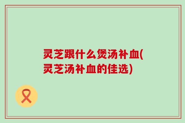 灵芝跟什么煲汤补血(灵芝汤补血的佳选)