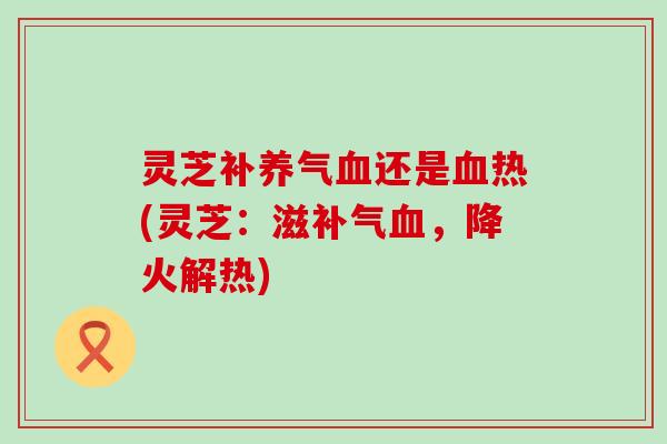 灵芝补养气血还是血热(灵芝：滋补气血，降火解热)