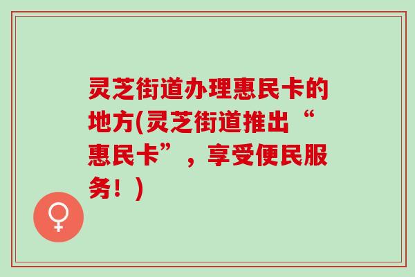 灵芝街道办理惠民卡的地方(灵芝街道推出“惠民卡”，享受便民服务！)