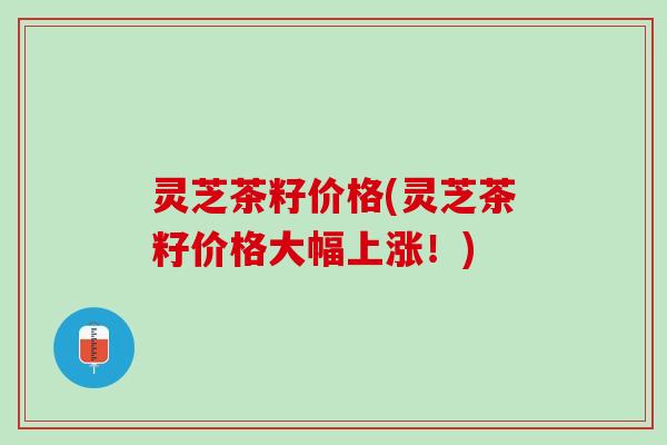 灵芝茶籽价格(灵芝茶籽价格大幅上涨！)