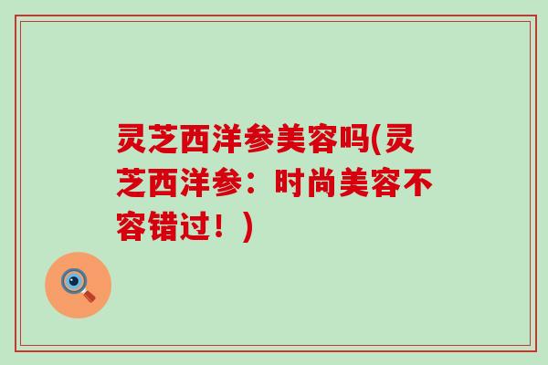 灵芝西洋参美容吗(灵芝西洋参：时尚美容不容错过！)