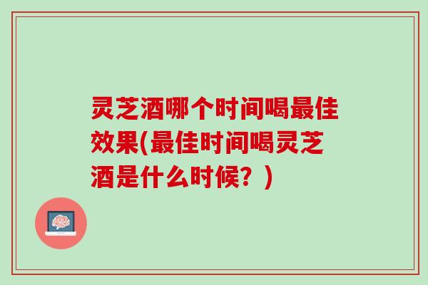 灵芝酒哪个时间喝最佳效果(最佳时间喝灵芝酒是什么时候？)