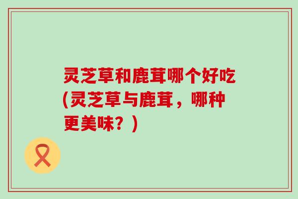 灵芝草和鹿茸哪个好吃(灵芝草与鹿茸，哪种更美味？)