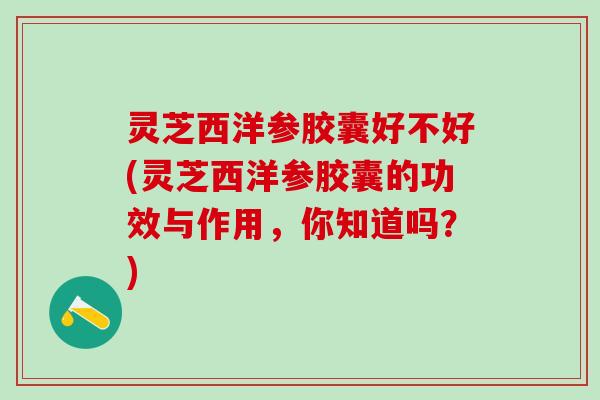 灵芝西洋参胶囊好不好(灵芝西洋参胶囊的功效与作用，你知道吗？)