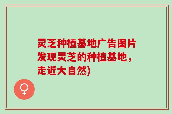 灵芝种植基地广告图片发现灵芝的种植基地，走近大自然)